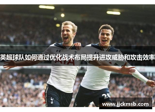 英超球队如何通过优化战术布局提升进攻威胁和攻击效率