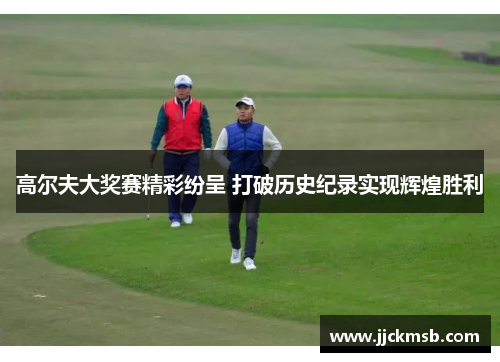 高尔夫大奖赛精彩纷呈 打破历史纪录实现辉煌胜利